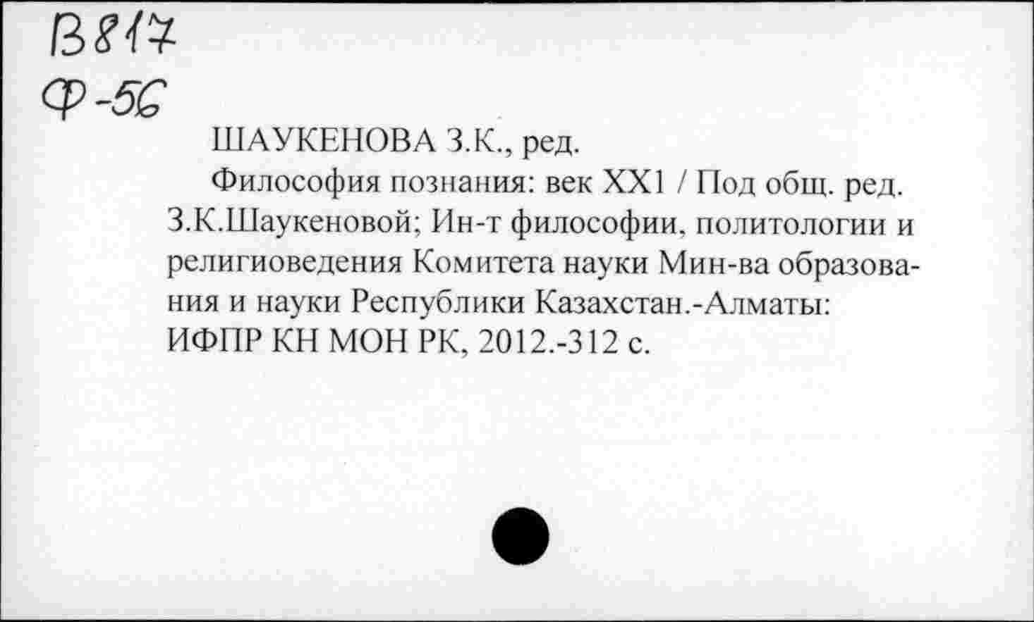 ﻿вт
ШАУКЕНОВА З.К., ред.
Философия познания: век XXI / Под общ. ред. З.К.Шаукеновой; Ин-т философии, политологии и религиоведения Комитета науки Мин-ва образования и науки Республики Казахстан.-Алматы: ИФПР КН МОН РК, 2012.-312 с.